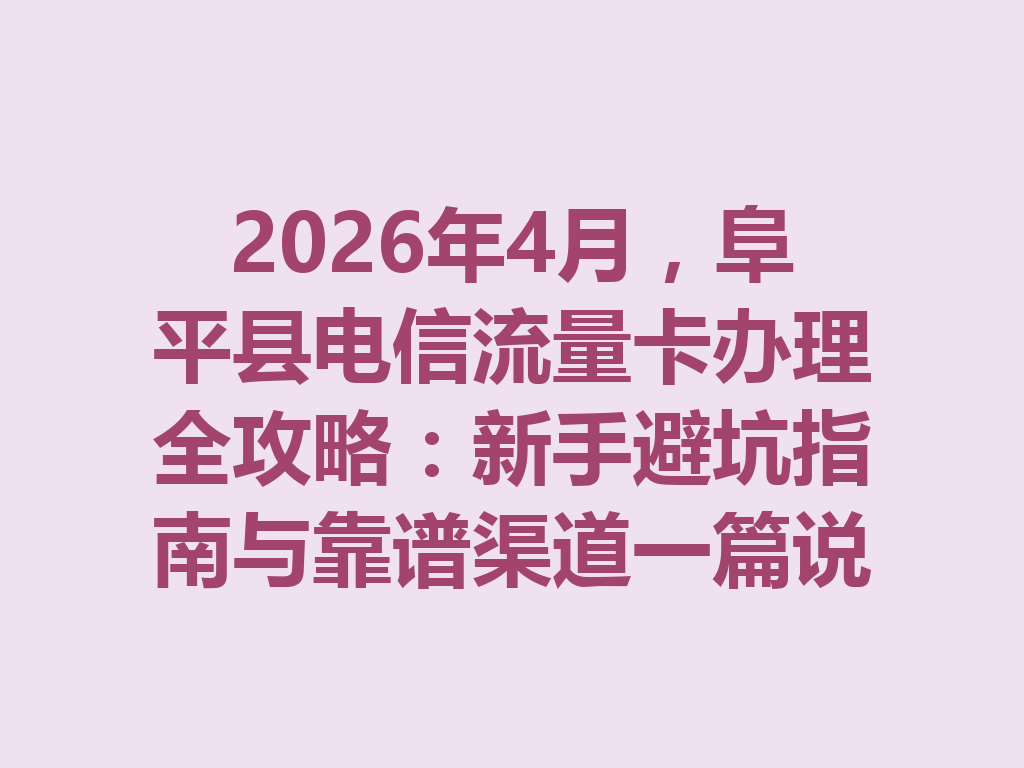 2026年4月，阜平县电信流量卡办理全攻略：新手避坑指南与靠谱渠道一篇说透