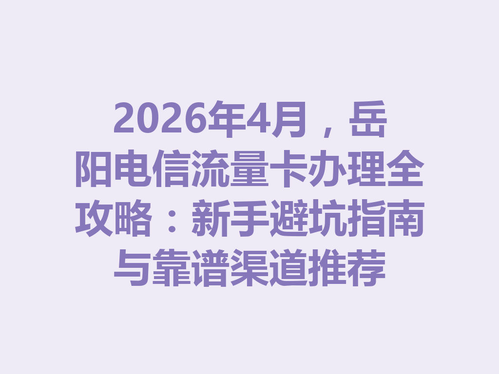 2026年4月，岳阳电信流量卡办理全攻略：新手避坑指南与靠谱渠道推荐