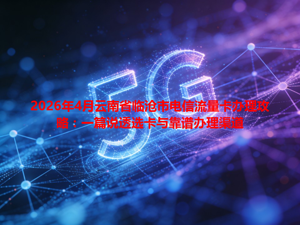 2026年4月云南省临沧市电信流量卡办理攻略：一篇说透选卡与靠谱办理渠道