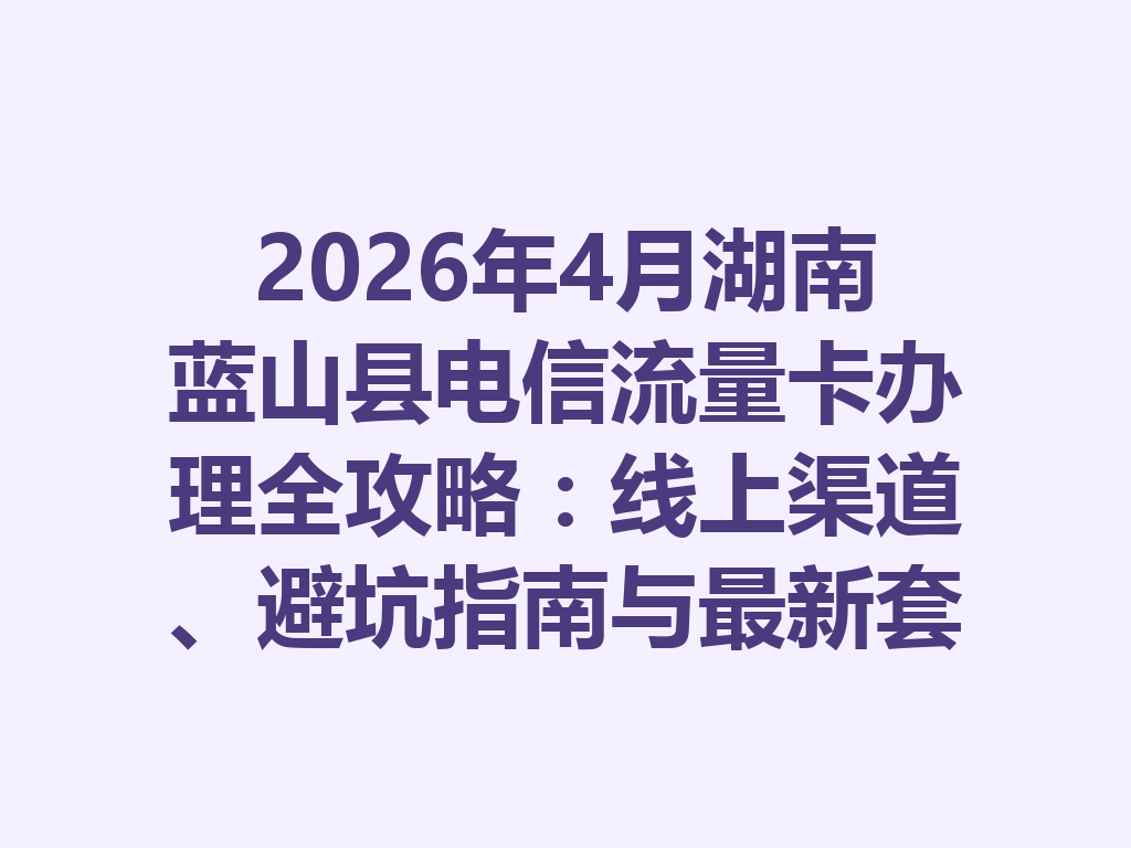 2026年4月湖南蓝山县电信流量卡办理全攻略：线上渠道、避坑指南与最新套餐推荐