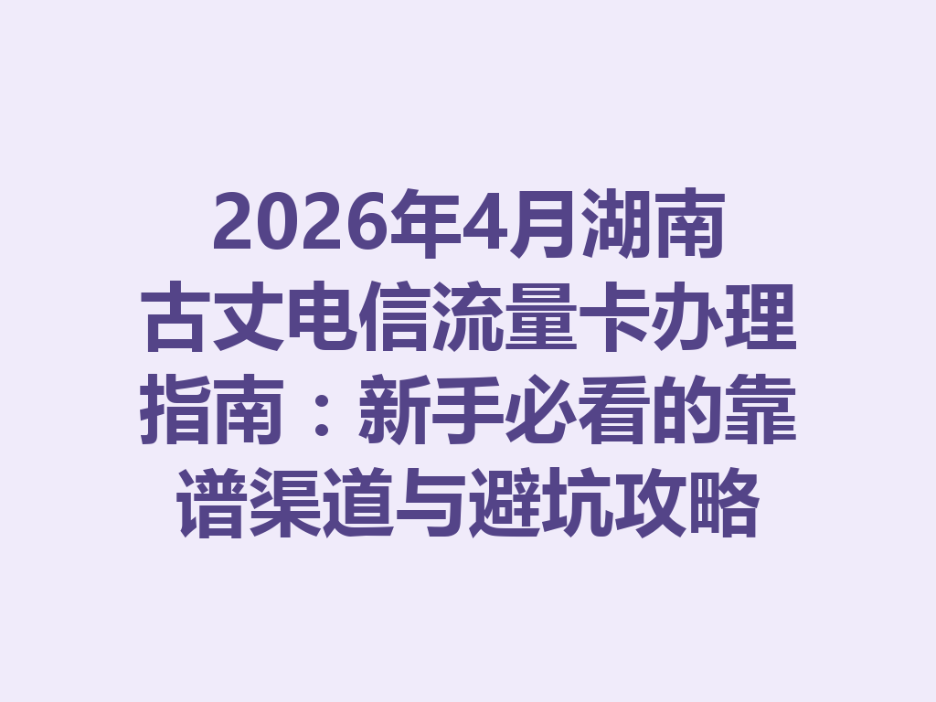 2026年4月湖南古丈电信流量卡办理指南：新手必看的靠谱渠道与避坑攻略