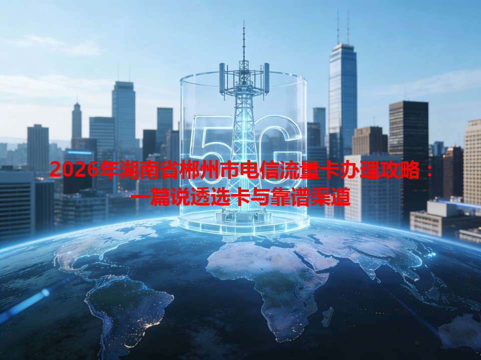 2026年湖南省郴州市电信流量卡办理攻略：一篇说透选卡与靠谱渠道