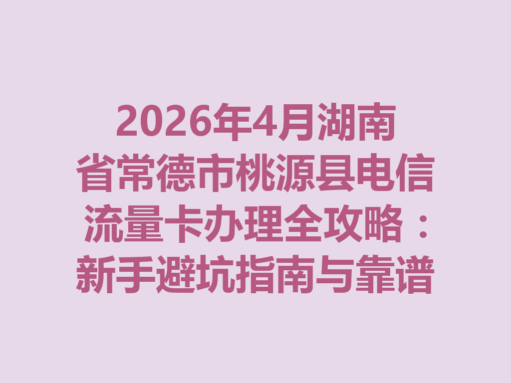 2026年4月湖南省常德市桃源县电信流量卡办理全攻略：新手避坑指南与靠谱渠道