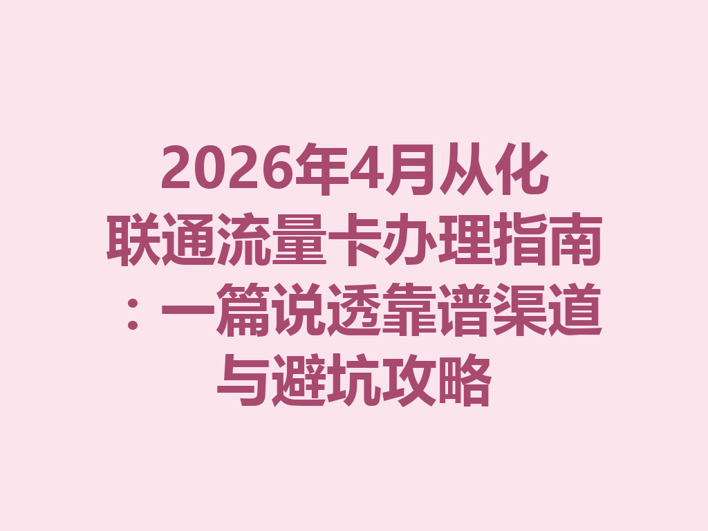 2026年4月从化联通流量卡办理指南：一篇说透靠谱渠道与避坑攻略