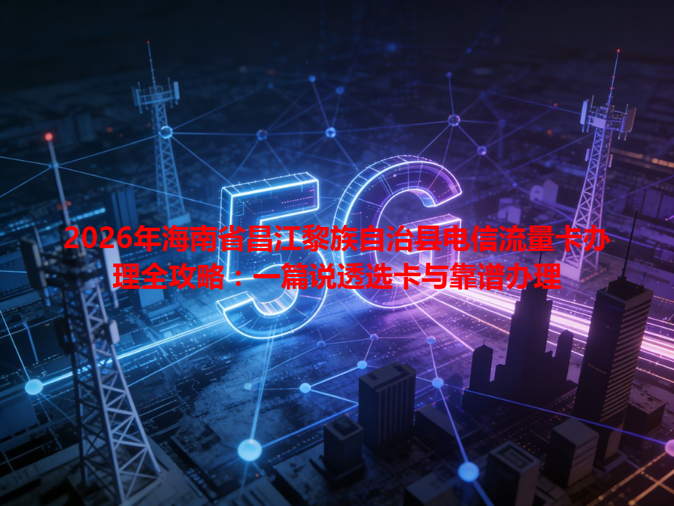 2026年海南省昌江黎族自治县电信流量卡办理全攻略：一篇说透选卡与靠谱办理