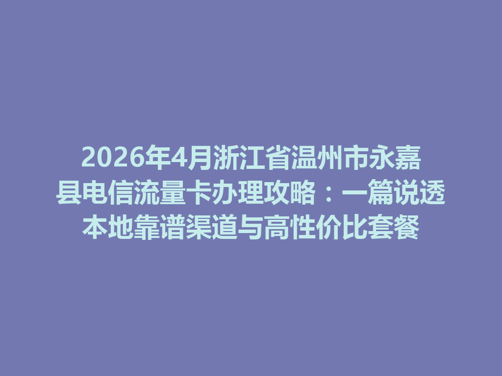 2026年4月浙江省温州市永嘉县电信流量卡办理攻略：一篇说透本地靠谱渠道与高性价比套餐