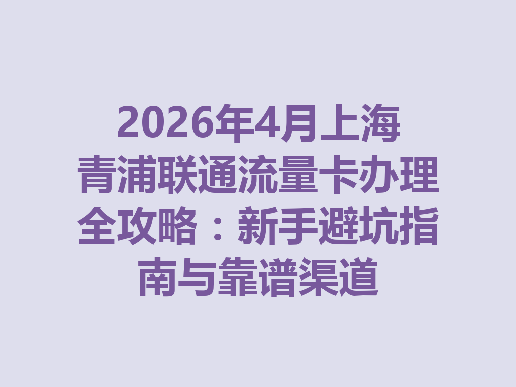 2026年4月上海青浦联通流量卡办理全攻略：新手避坑指南与靠谱渠道
