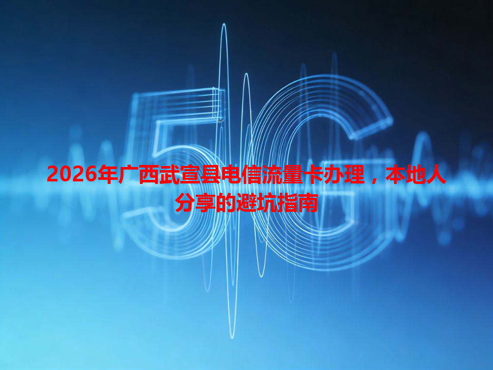 2026年广西武宣县电信流量卡办理，本地人分享的避坑指南