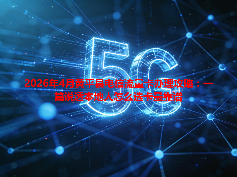 2026年4月黄平县电信流量卡办理攻略：一篇说透本地人怎么选卡最靠谱