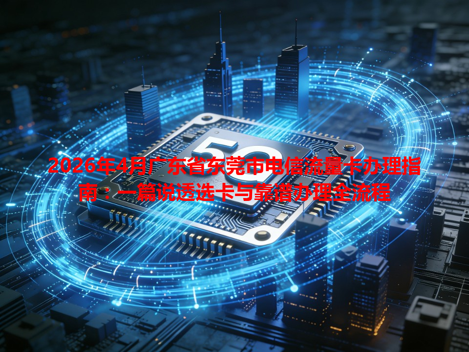 2026年4月广东省东莞市电信流量卡办理指南：一篇说透选卡与靠谱办理全流程