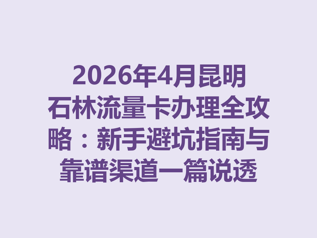 2026年4月昆明石林流量卡办理全攻略：新手避坑指南与靠谱渠道一篇说透