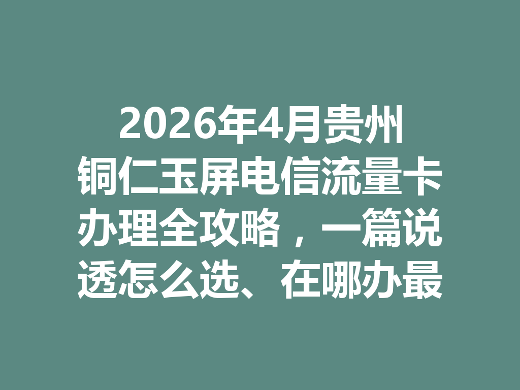 2026年4月贵州铜仁玉屏电信流量卡办理全攻略，一篇说透怎么选、在哪办最靠谱