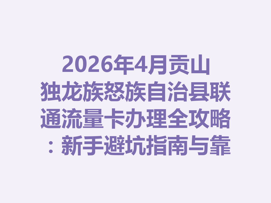2026年4月贡山独龙族怒族自治县联通流量卡办理全攻略：新手避坑指南与靠谱渠道