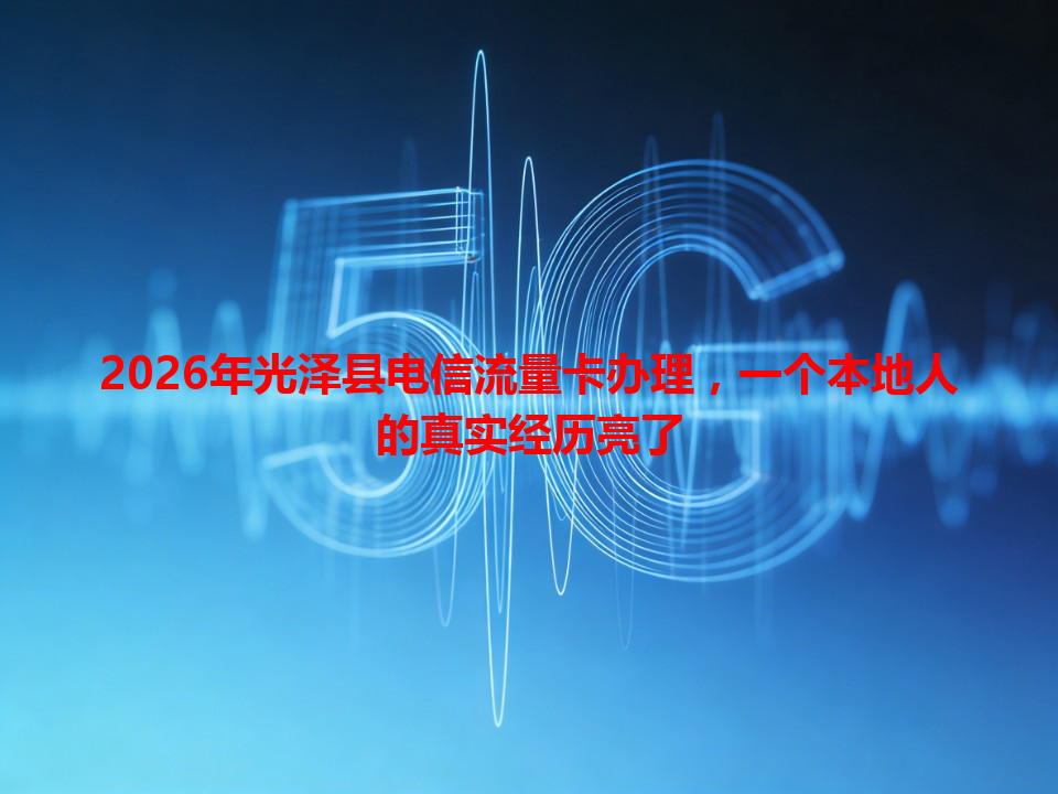 2026年光泽县电信流量卡办理，一个本地人的真实经历亮了