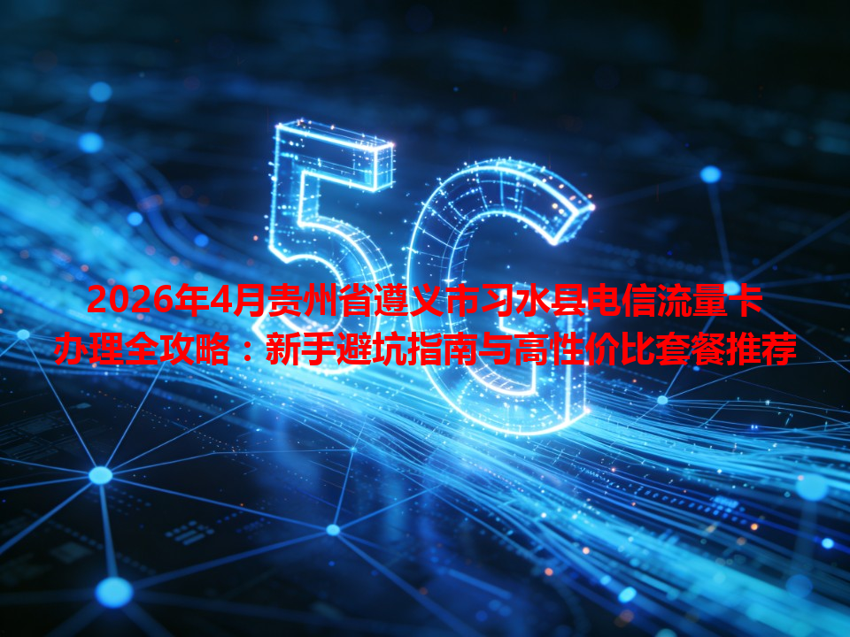 2026年4月贵州省遵义市习水县电信流量卡办理全攻略：新手避坑指南与高性价比套餐推荐