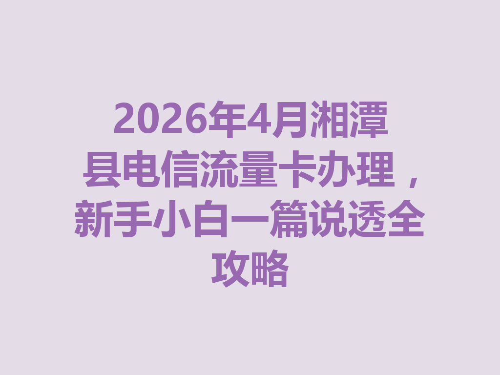 2026年4月湘潭县电信流量卡办理，新手小白一篇说透全攻略