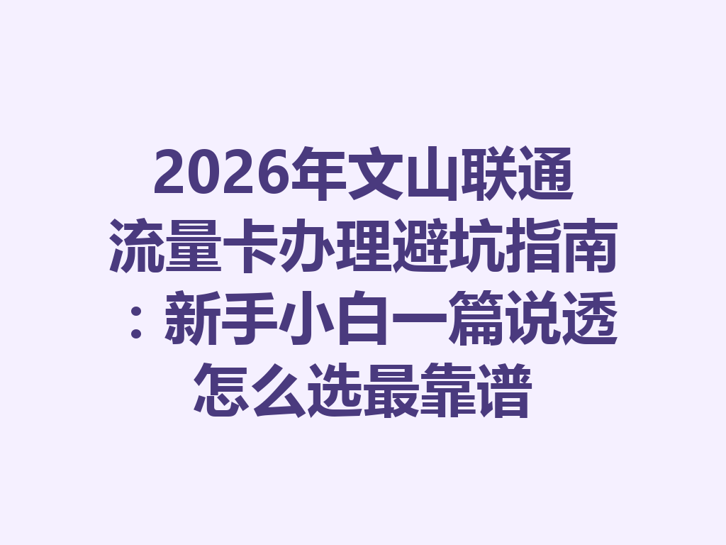 2026年文山联通流量卡办理避坑指南：新手小白一篇说透怎么选最靠谱