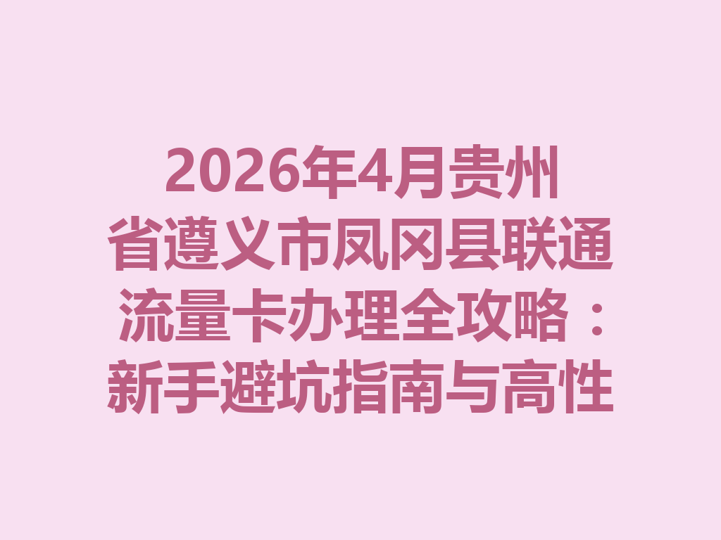 2026年4月贵州省遵义市凤冈县联通流量卡办理全攻略：新手避坑指南与高性价比套餐推荐