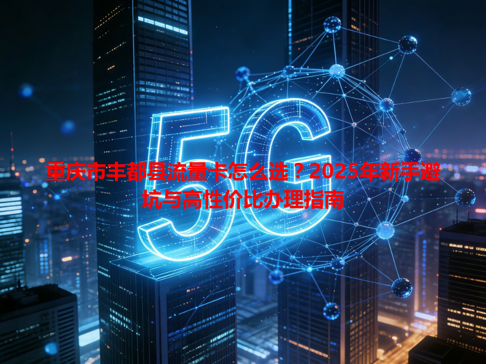 重庆市丰都县流量卡怎么选？2025年新手避坑与高性价比办理指南