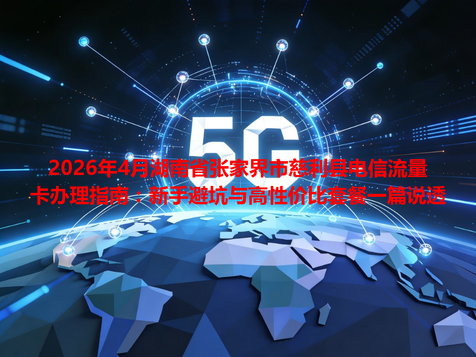 2026年4月湖南省张家界市慈利县电信流量卡办理指南：新手避坑与高性价比套餐一篇说透