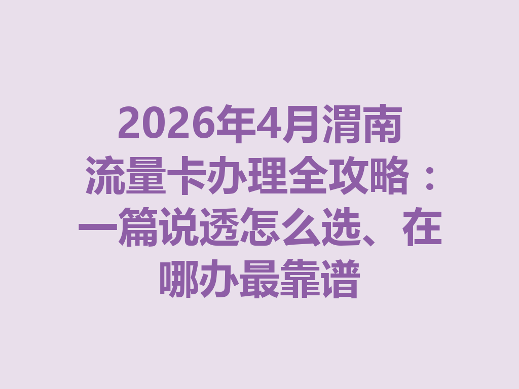2026年4月渭南流量卡办理全攻略：一篇说透怎么选、在哪办最靠谱