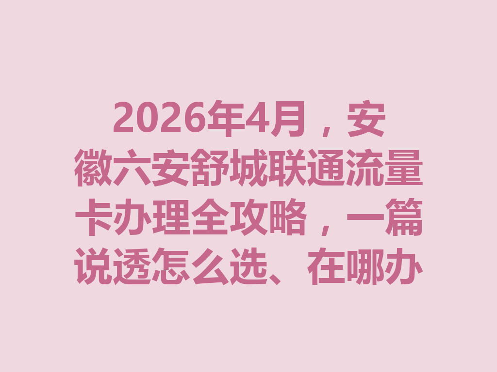 2026年4月，安徽六安舒城联通流量卡办理全攻略，一篇说透怎么选、在哪办最靠谱