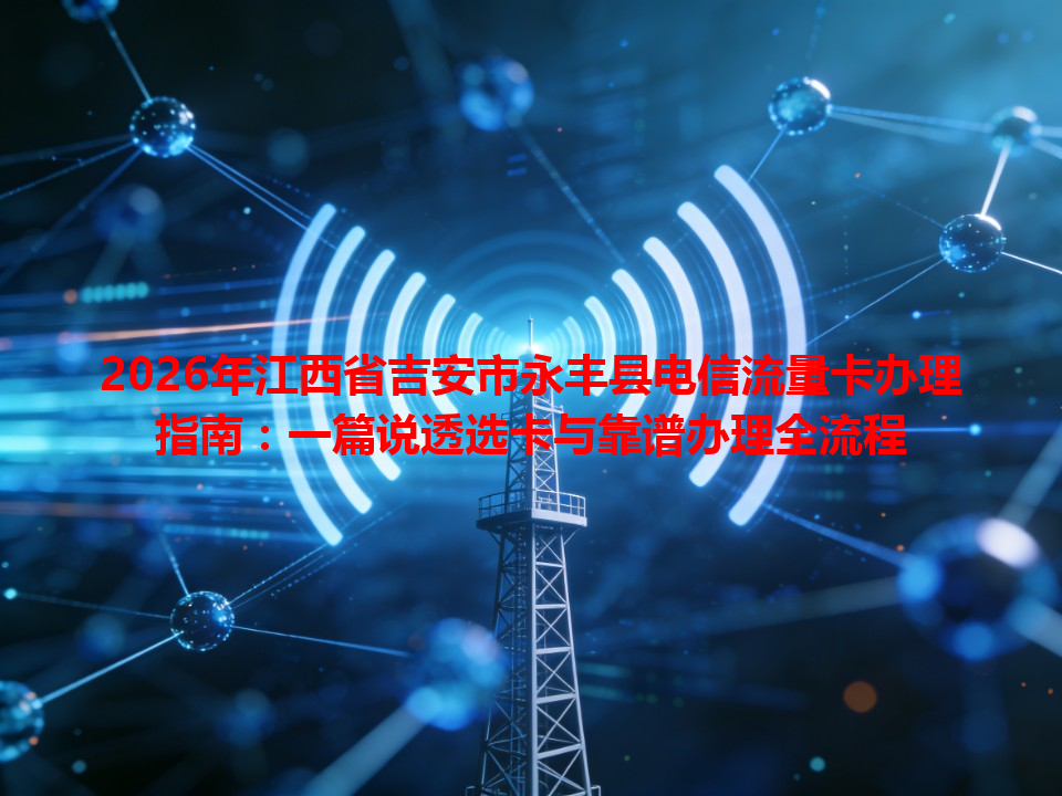 2026年江西省吉安市永丰县电信流量卡办理指南：一篇说透选卡与靠谱办理全流程