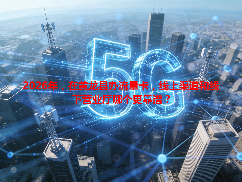 2026年，在黄龙县办流量卡，线上渠道和线下营业厅哪个更靠谱？