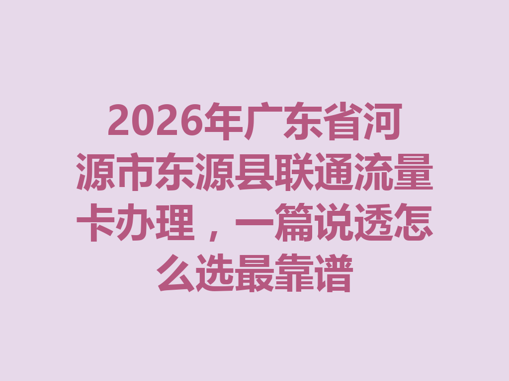 2026年广东省河源市东源县联通流量卡办理，一篇说透怎么选最靠谱