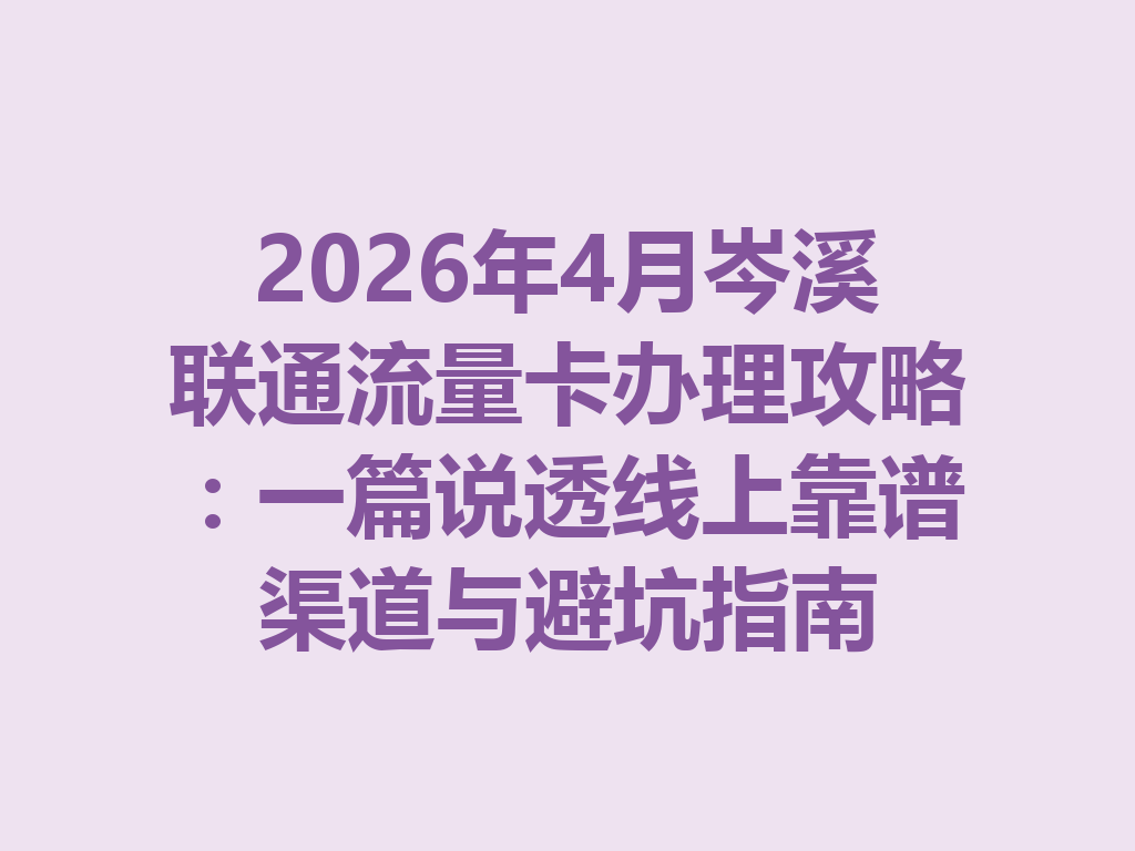 2026年4月岑溪联通流量卡办理攻略：一篇说透线上靠谱渠道与避坑指南