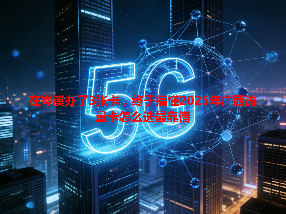 在岑溪办了3张卡，终于搞懂2025年广西流量卡怎么选最靠谱