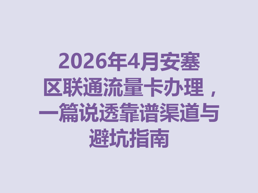 2026年4月安塞区联通流量卡办理，一篇说透靠谱渠道与避坑指南