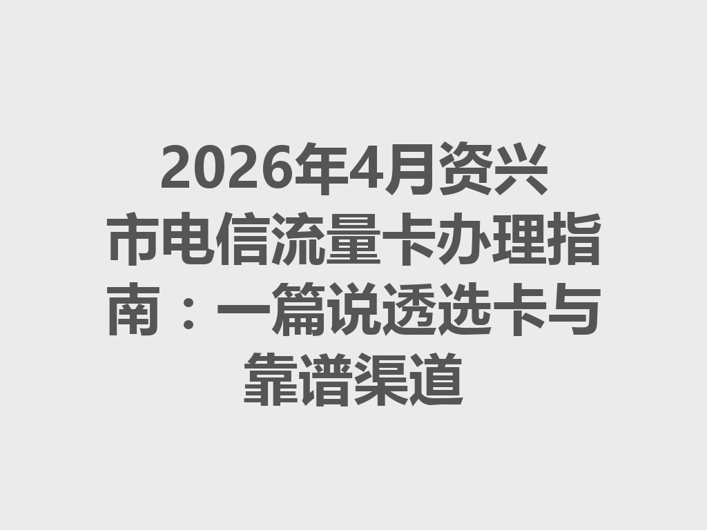 2026年4月资兴市电信流量卡办理指南：一篇说透选卡与靠谱渠道