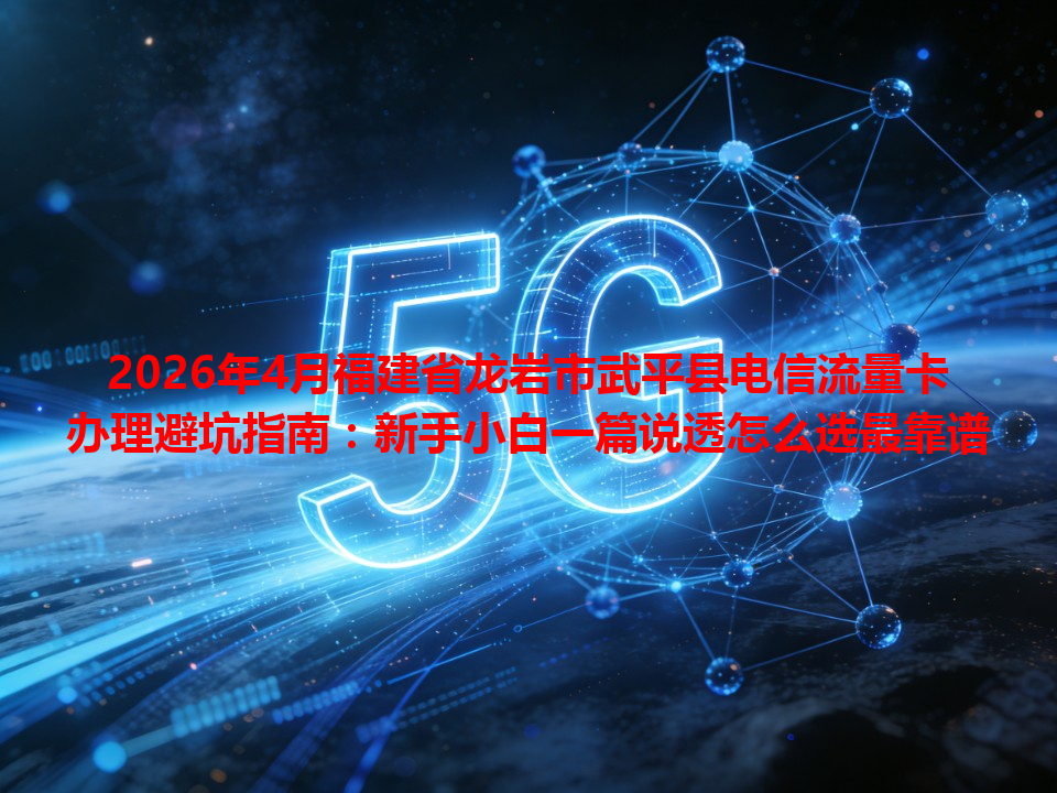 2026年4月福建省龙岩市武平县电信流量卡办理避坑指南：新手小白一篇说透怎么选最靠谱