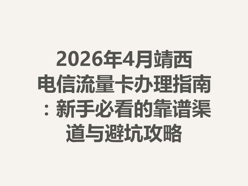 2026年4月靖西电信流量卡办理指南：新手必看的靠谱渠道与避坑攻略