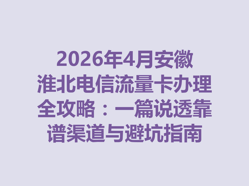 2026年4月安徽淮北电信流量卡办理全攻略：一篇说透靠谱渠道与避坑指南