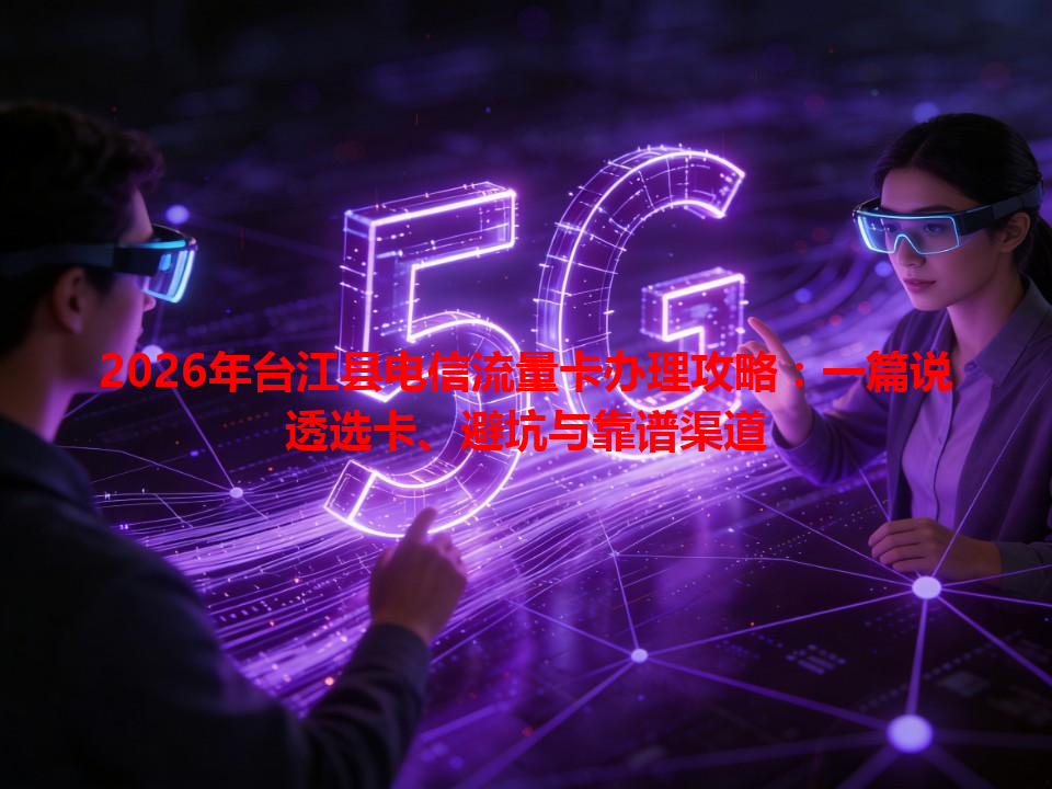 2026年台江县电信流量卡办理攻略：一篇说透选卡、避坑与靠谱渠道