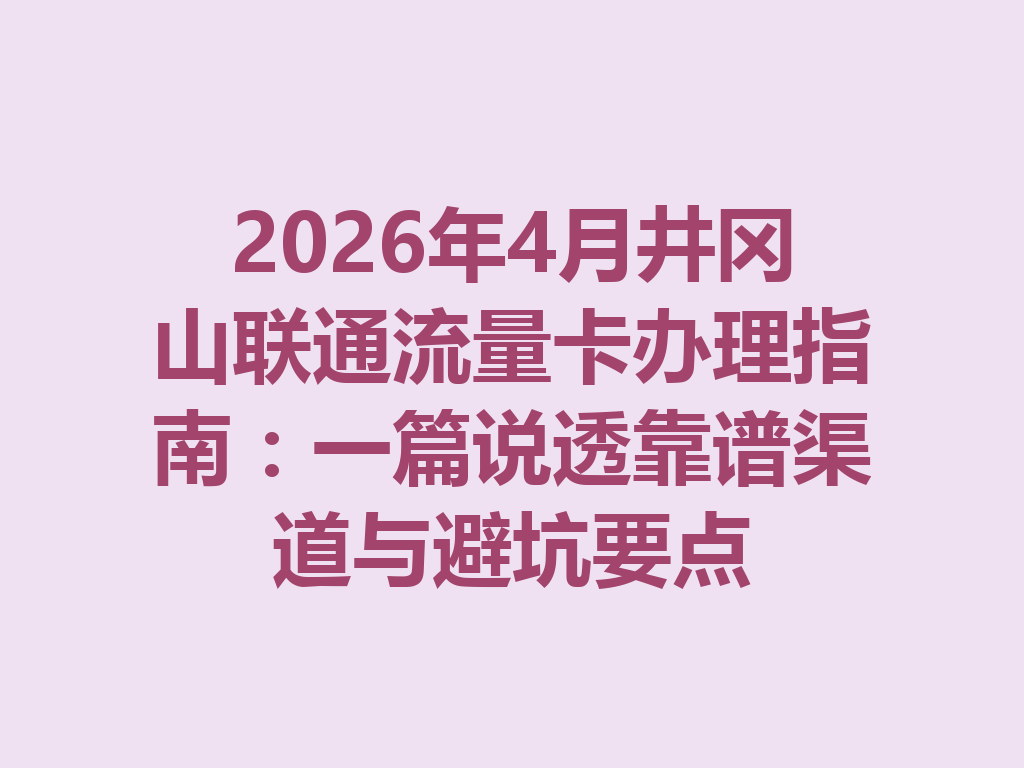 2026年4月井冈山联通流量卡办理指南：一篇说透靠谱渠道与避坑要点