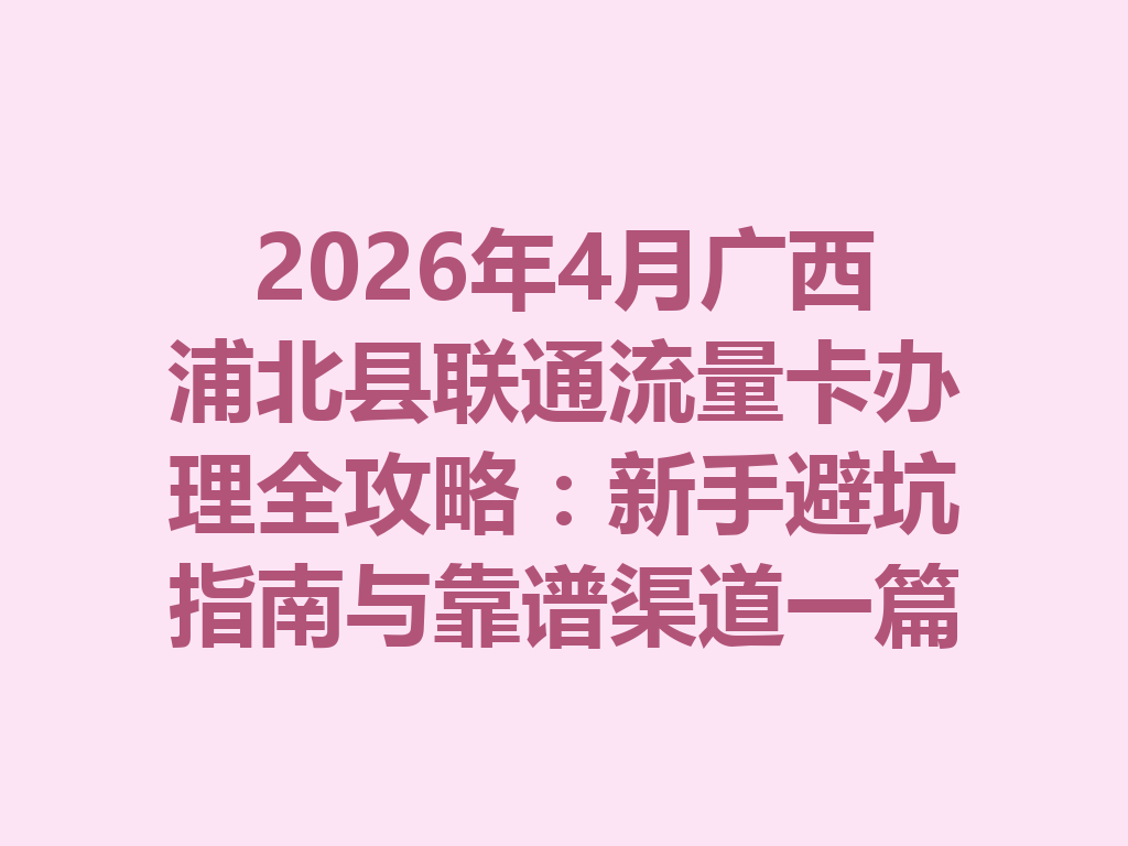 2026年4月广西浦北县联通流量卡办理全攻略：新手避坑指南与靠谱渠道一篇说透