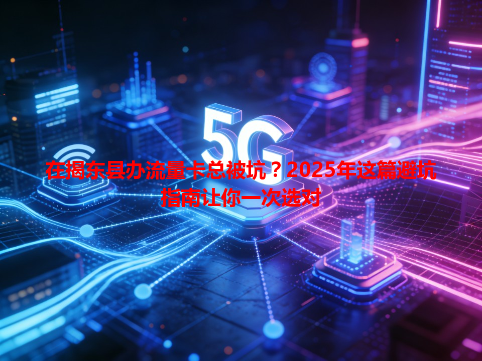 在揭东县办流量卡总被坑？2025年这篇避坑指南让你一次选对