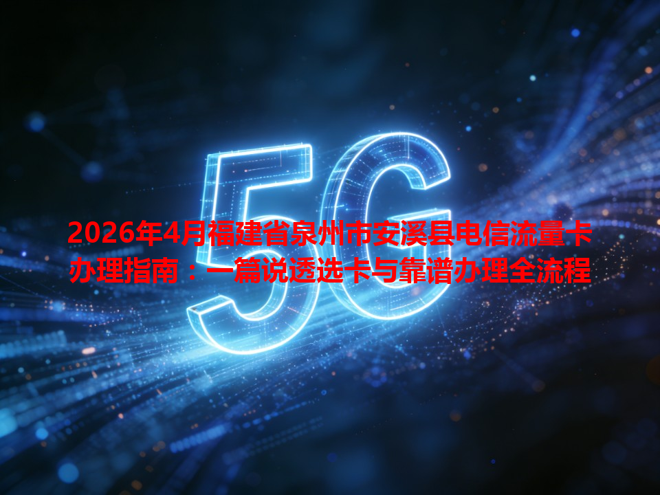 2026年4月福建省泉州市安溪县电信流量卡办理指南：一篇说透选卡与靠谱办理全流程