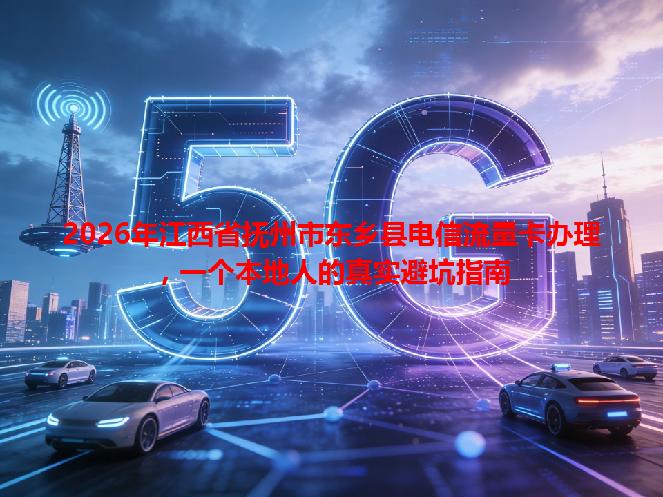 2026年江西省抚州市东乡县电信流量卡办理，一个本地人的真实避坑指南
