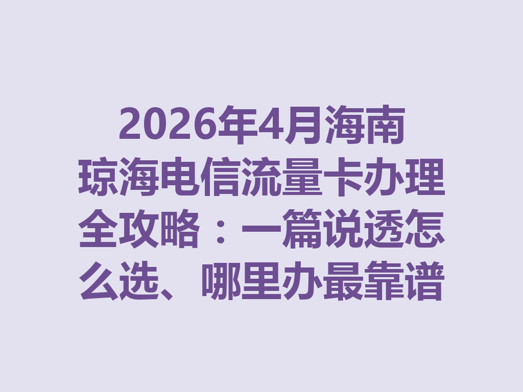 2026年4月海南琼海电信流量卡办理全攻略：一篇说透怎么选、哪里办最靠谱