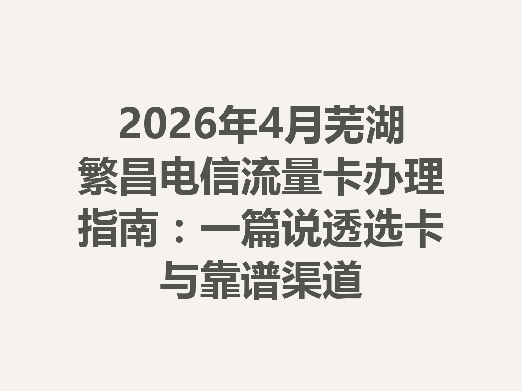 2026年4月芜湖繁昌电信流量卡办理指南：一篇说透选卡与靠谱渠道