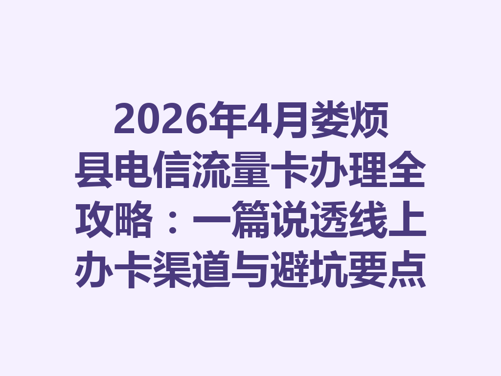 2026年4月娄烦县电信流量卡办理全攻略：一篇说透线上办卡渠道与避坑要点