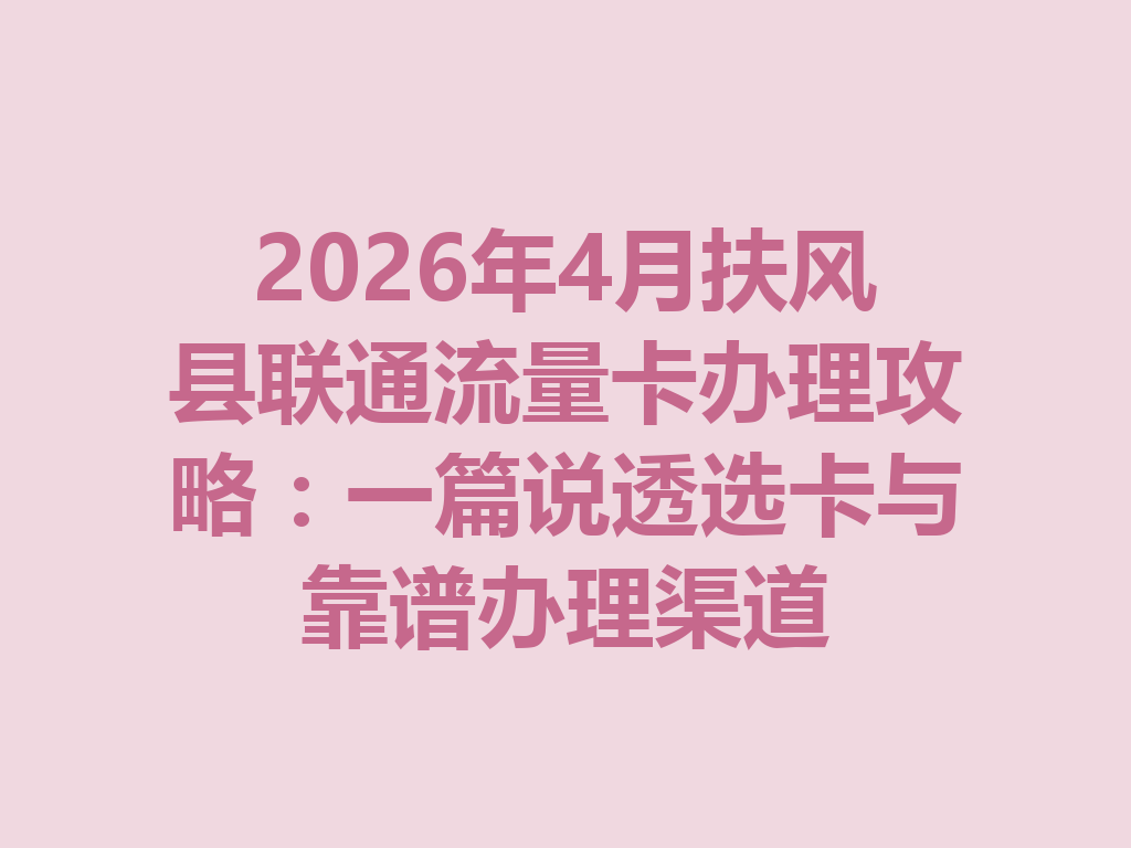 2026年4月扶风县联通流量卡办理攻略：一篇说透选卡与靠谱办理渠道