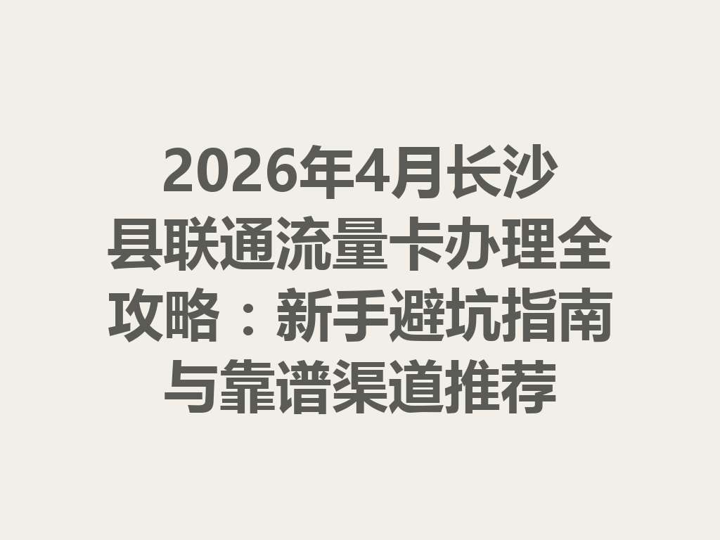 2026年4月长沙县联通流量卡办理全攻略：新手避坑指南与靠谱渠道推荐