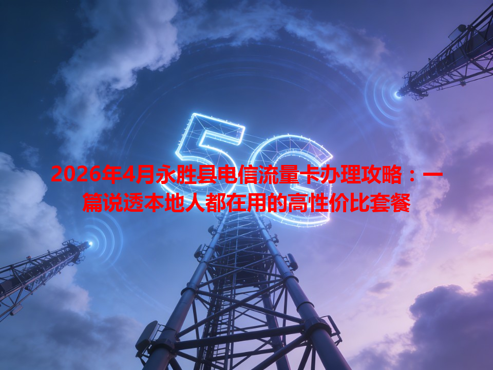2026年4月永胜县电信流量卡办理攻略：一篇说透本地人都在用的高性价比套餐