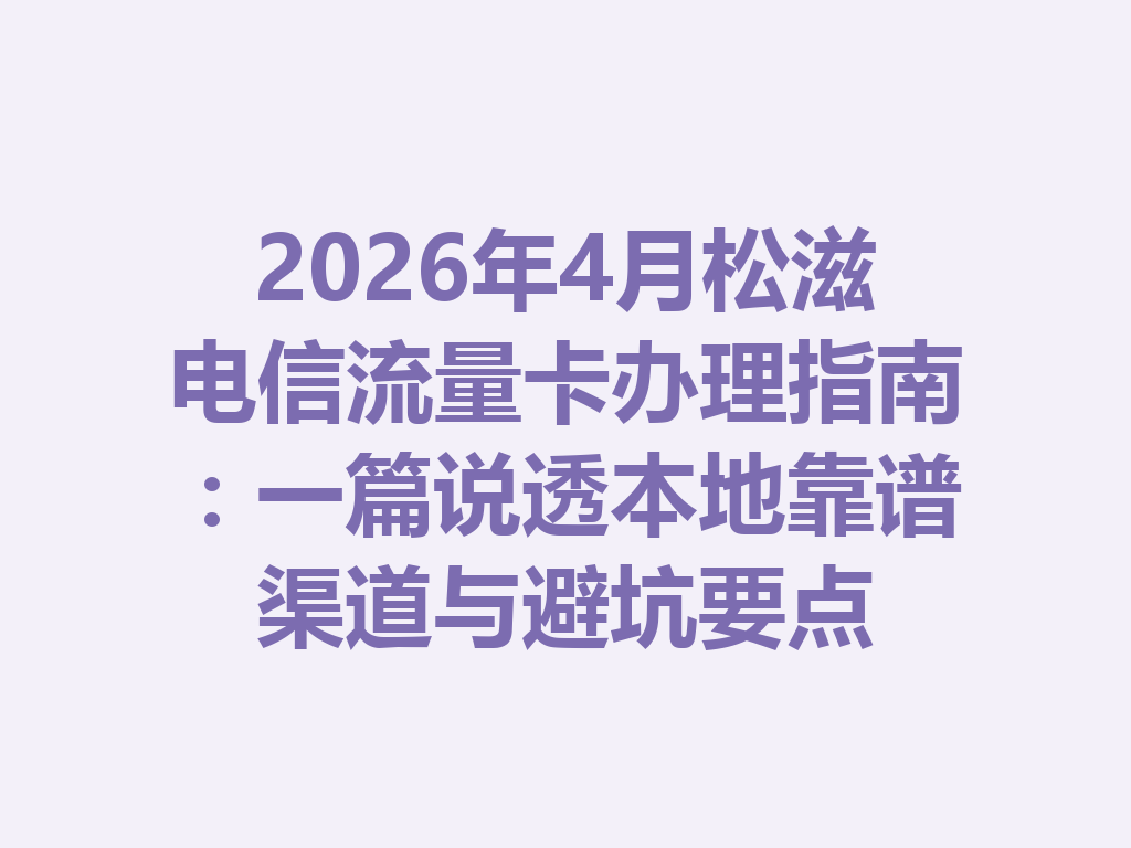 2026年4月松滋电信流量卡办理指南：一篇说透本地靠谱渠道与避坑要点