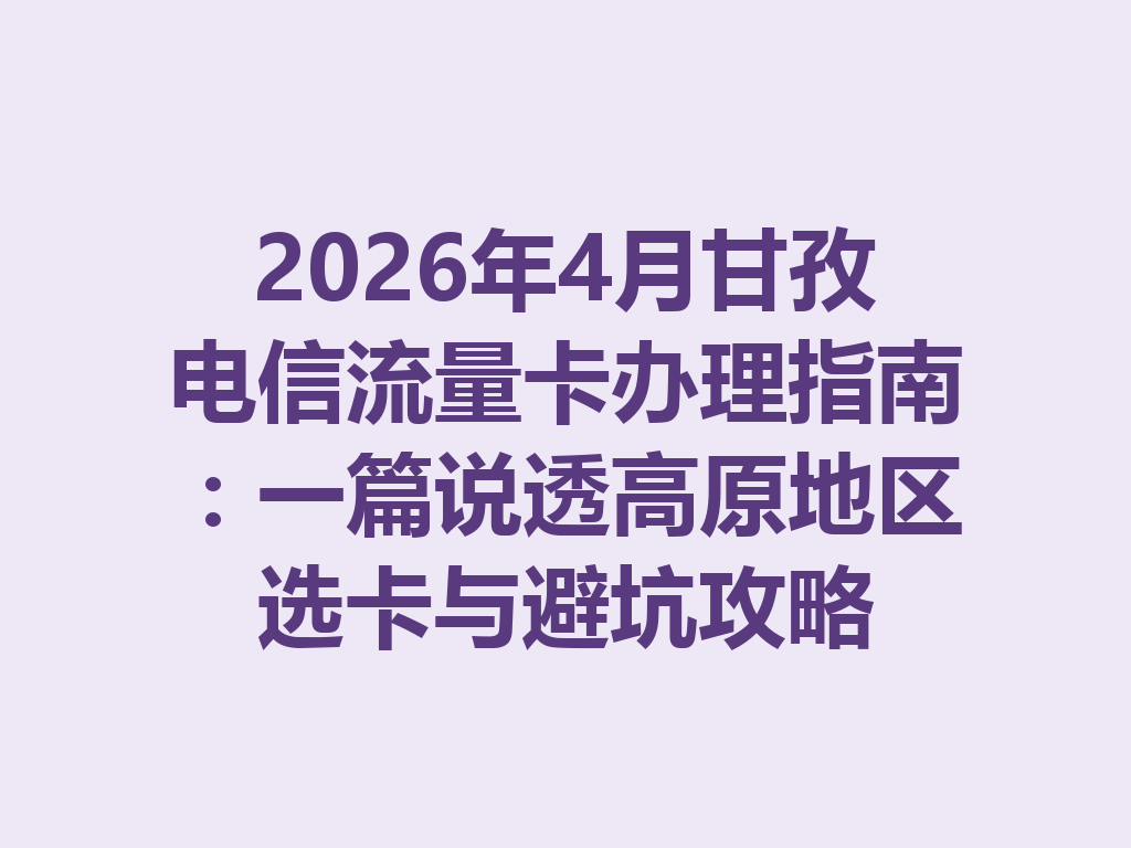 2026年4月甘孜电信流量卡办理指南：一篇说透高原地区选卡与避坑攻略
